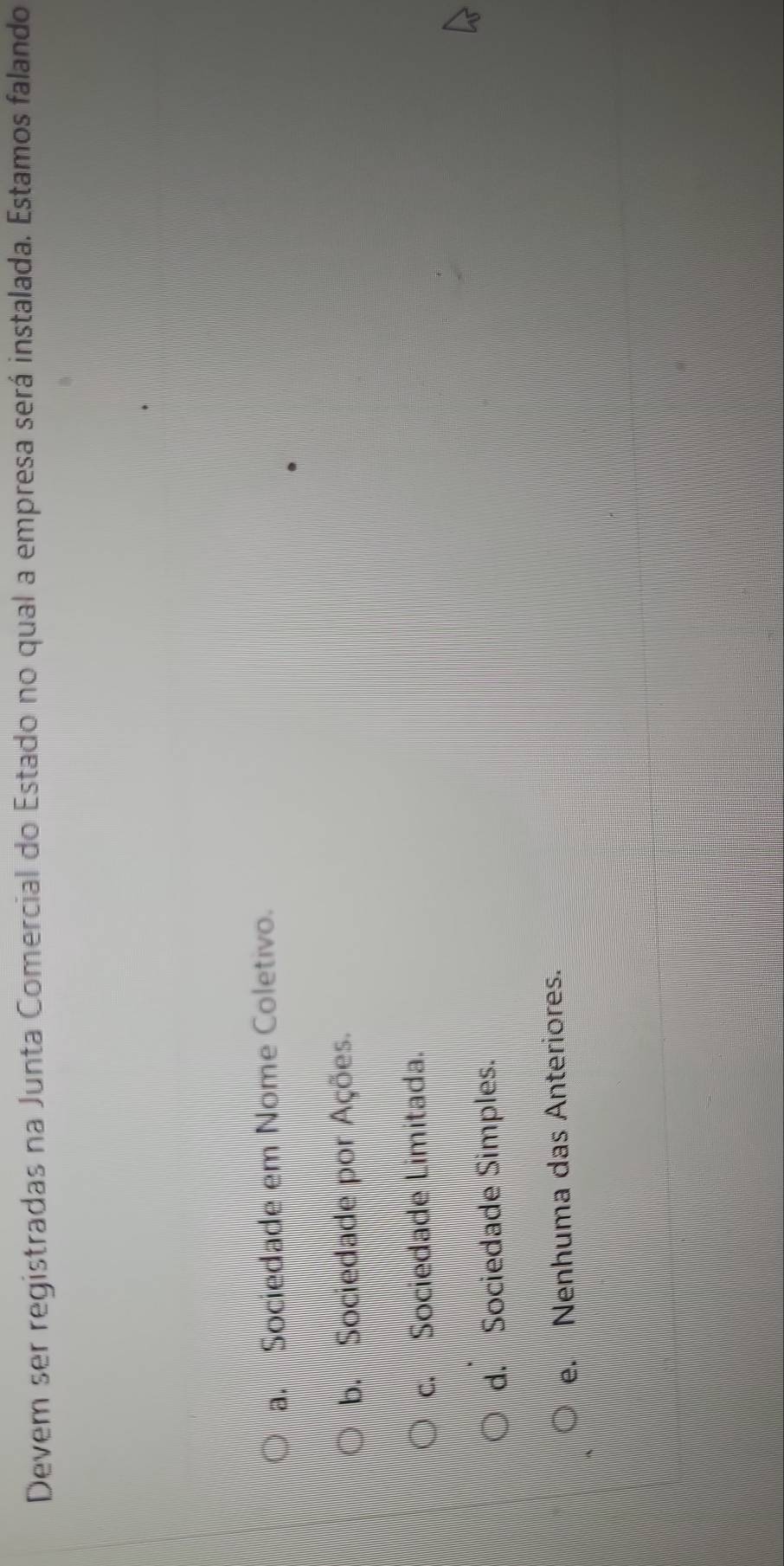 Devem ser registradas na Junta Comercial do Estado no qual a empresa será instalada. Estamos falando
a. Sociedade em Nome Coletivo.
b. Sociedade por Ações.
c. Sociedade Limitada.
d. Sociedade Simples.
e. Nenhuma das Anteriores.