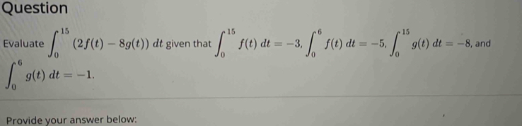 Question 
Evaluate ∈t _0^(15)(2f(t)-8g(t)) dt given that ∈t _0^(15)f(t)dt=-3, ∈t _0^6f(t)dt=-5, ∈t _0^(15)g(t)dt=-8 , and
∈t _0^6g(t)dt=-1. 
Provide your answer below: