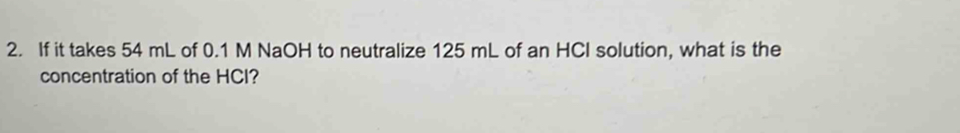 If it takes 54 mL of 0.1 M NaOH to neutralize 125 mL of an HCI solution, what is the 
concentration of the HCI?