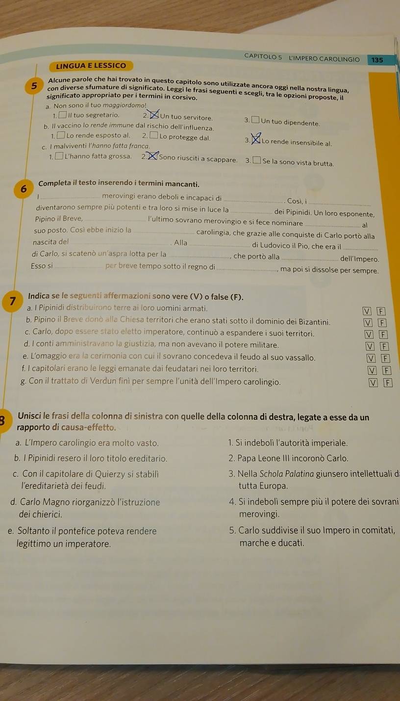 CAPITOLO 5 LIMPERO CAROLINGIO 135
LINGUA E LESSICO
Alcune parole che hai trovato in questo capitolo sono utilizzate ancora oggi nella nostra lingua,
5 con diverse sfumature di significato. Leggi le frasi seguenti e scegli, tra le opzioni proposte, il
significato appropriato per i termini in corsivo.
a. Non sono il tuo maggiordomo!
1. □II tuo segretario. 2.  Un tuo servitore. 3. □ Un tuo dipendente.
b. Il vaccino lo rende immune dal rischio dell'influenza.
1. □ Lo rende esposto al.     2. [  Lo protegge dal. 3. X Lo rende insensibile al.
c. I malviventi l'hanno fatta franca.
1. □ L'hanno fatta grossa. 2 Sono riusciti a scappare. 3. Se la sono vista brutta.
6 Completa il testo inserendo i termini mancanti.
_merovingi erano deboli e incapaci di _Così, i_
diventarono sempre più potenti e tra loro si mise in luce la_ dei Pipinidi. Un loro esponente,
Pipino il Breve, l'ultimo sovrano merovingio e si fece nominare_
al
suo posto. Cosí ebbe inizio la _carolingia, che grazie alle conquiste di Carlo portò alla
nascita del_ Alla _di Ludovico il Pio, che era il
_
di Carlo, si scatenò un’aspra lotta per la _ che portò alla_
dell'Impero.
Esso si per breve tempo sotto il regno di _ma poi si dissolse per sempre.
7 Indica se le seguenti affermazioni sono vere (V) o false (F).
a. I Pipinidi distribuirono terre ai loro uomini armati.
v F
b. Pipino il Breve donò alla Chiesa territori che erano stati sotto il dominio dei Bizantini. V F
c. Carlo, dopo essere stato eletto imperatore, continuò a espandere i suoi territori. F
d. I conti amministravano la giustizia, ma non avevano il potere militare. V F
e. L’omaggio era la cerimonia con cui il sovrano concedeva il feudo al suo vassallo. V F
f. I capitolari erano le leggi emanate dai feudatari nei loro territori.
g. Con il trattato di Verdun finì per sempre l'unità dell'Impero carolingio.
Unisci le frasi della colonna di sinistra con quelle della colonna di destra, legate a esse da un
rapporto di causa-effetto.
a. L’Impero carolingio era molto vasto. 1. Si indebolì l'autorità imperiale.
b. I Pipinidi resero il loro titolo ereditario. 2. Papa Leone III incoronò Carlo
c. Con il capitolare di Quierzy si stabili 3. Nella Schola Palatina giunsero intellettuali d
l'ereditarietà dei feudi. tutta Europa.
d. Carlo Magno riorganizzò l'istruzione 4. Si indebolì sempre più il potere dei sovrani
dei chierici. merovingi.
e. Soltanto il pontefice poteva rendere 5. Carlo suddivise il suo Impero in comitati,
legittimo un imperatore. marche e ducati.