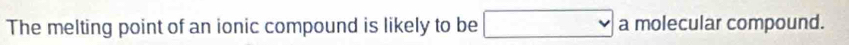 The melting point of an ionic compound is likely to be □... a molecular compound.