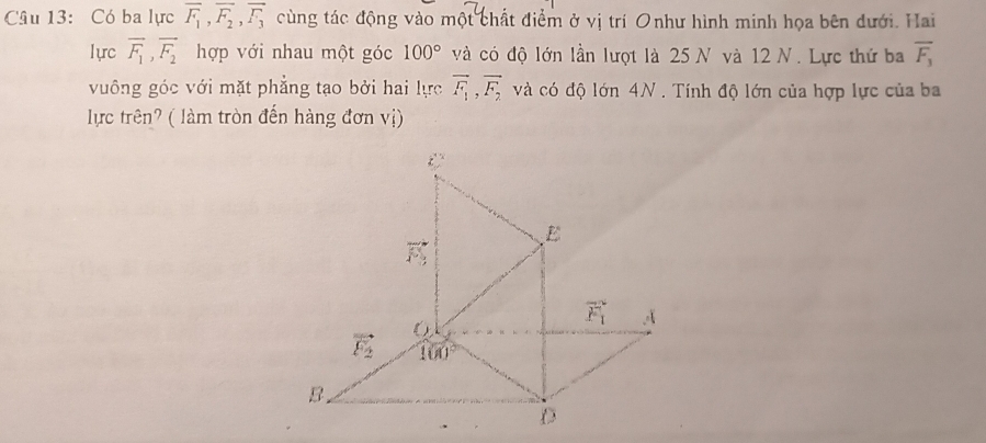 Có ba lực overline F_1, overline F_2, overline F_3 cùng tác động vào một chất điểm ở vị trí Onhư hình minh họa bên dưới. Hai
lựrc overline F_1, overline F_2 hợp với nhau một góc 100° và có độ lớn lần lượt là 25 N và 12 N. Lực thứ ba overline F_3
vuông góc với mặt phẳng tạo bởi hai lực overline F_1, overline F_2 và có độ lớn 4N. Tính độ lớn của hợp lực của ba
lực trên? ( làm tròn đến hàng đơn vị)
t
E
vector FS
vector F_1 A
vector F_2 100°
B.
D