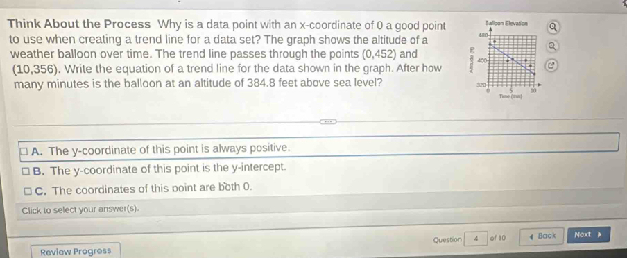 Think About the Process Why is a data point with an x-coordinate of 0 a good point 
to use when creating a trend line for a data set? The graph shows the altitude of a
weather balloon over time. The trend line passes through the points (0,452 1 and B
(10,356). Write the equation of a trend line for the data shown in the graph. After how 
many minutes is the balloon at an altitude of 384.8 feet above sea level?
A. The y-coordinate of this point is always positive.
B. The y-coordinate of this point is the y-intercept.
C. The coordinates of this point are both 0.
Click to select your answer(s).
Question 4 of 10
Review Progress Back Next 》
