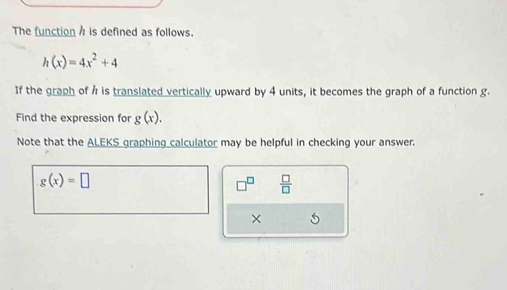 The function h is defined as follows.
h(x)=4x^2+4
If the graph of h is translated vertically upward by 4 units, it becomes the graph of a function g. 
Find the expression for g(x). 
Note that the ALEKS graphing calculator may be helpful in checking your answer.
g(x)=□
□^(□)  □ /□   
×