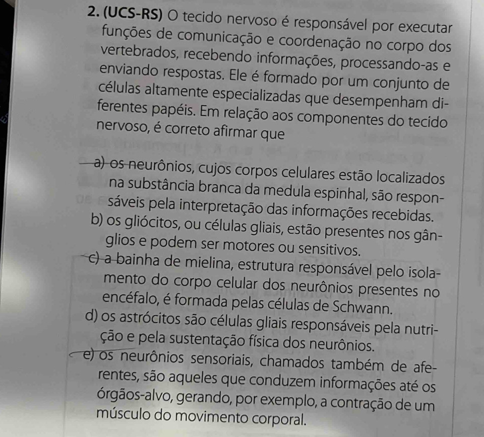 (UCS-RS) O tecido nervoso é responsável por executar
funções de comunicação e coordenação no corpo dos
vertebrados, recebendo informações, processando-as e
enviando respostas. Ele é formado por um conjunto de
células altamente especializadas que desempenham di-
ferentes papéis. Em relação aos componentes do tecido
nervoso, é correto afirmar que
a) os neurônios, cujos corpos celulares estão localizados
na substância branca da medula espinhal, são respon-
sáveis pela interpretação das informações recebidas.
b) os gliócitos, ou células gliais, estão presentes nos gân-
glios e podem ser motores ou sensitivos.
c) a bainha de mielina, estrutura responsável pelo isola-
mento do corpo celular dos neurônios presentes no
encéfalo, é formada pelas células de Schwann.
d) os astrócitos são células gliais responsáveis pela nutri-
ção e pela sustentação física dos neurônios.
e) os neurônios sensoriais, chamados também de afe-
rentes, são aqueles que conduzem informações até os
órgãos-alvo, gerando, por exemplo, a contração de um
músculo do movimento corporal.