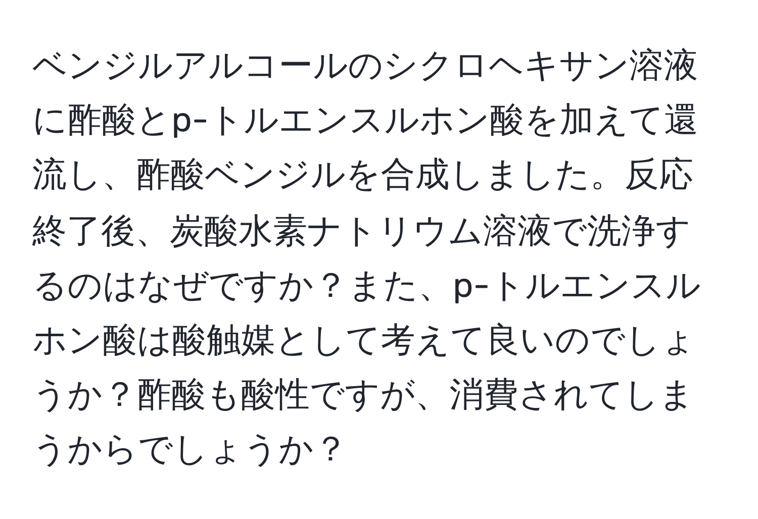 ベンジルアルコールのシクロヘキサン溶液に酢酸とp-トルエンスルホン酸を加えて還流し、酢酸ベンジルを合成しました。反応終了後、炭酸水素ナトリウム溶液で洗浄するのはなぜですか？また、p-トルエンスルホン酸は酸触媒として考えて良いのでしょうか？酢酸も酸性ですが、消費されてしまうからでしょうか？