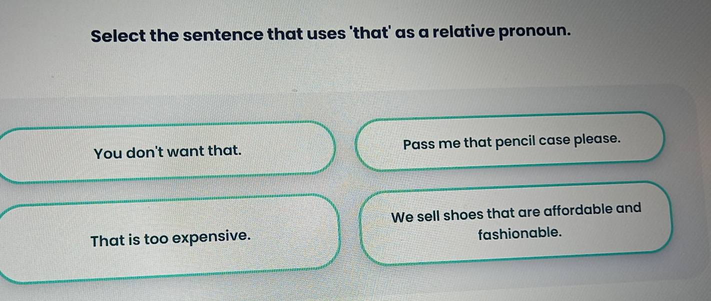 Select the sentence that uses 'that' as a relative pronoun.
You don't want that. Pass me that pencil case please.
We sell shoes that are affordable and
That is too expensive.
fashionable.