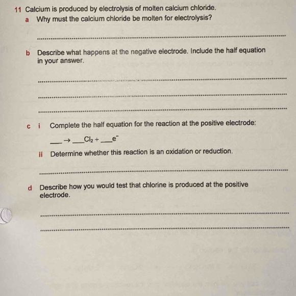 Calcium is produced by electrolysis of molten calcium chloride. 
a Why must the calcium chloride be molten for electrolysis? 
_ 
b Describe what happens at the negative electrode. Include the half equation 
in your answer. 
_ 
_ 
_ 
c i Complete the half equation for the reaction at the positive electrode: 
_ 
_
Cl_2+ _ e
ii Determine whether this reaction is an oxidation or reduction. 
_ 
d Describe how you would test that chlorine is produced at the positive 
electrode. 
_ 
_