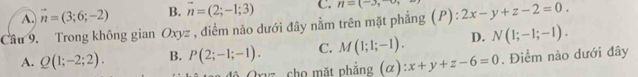 A. vector n=(3;6;-2) B. vector n=(2;-1;3) C. n=(-), 
Cầu 9. Trong không gian Oxyz , điểm nào dưới đây nằm trên mặt phẳng (P) : 2x-y+z-2=0.
A. Q(1;-2;2). B. P(2;-1;-1). C. M(1;1;-1). D. N(1;-1;-1). 
an độ Oryz , cho mặt phẳng (α) x+y+z-6=0. Điểm nào dưới đây