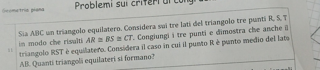 Geometria piana Problemi sui criferi al co n 
Sia ABC un triangolo equilatero. Considera sui tre lati del triangolo tre punti R, S, T 
in modo che risulti AR≌ BS≌ CT. Congiungi i tre punti e dimostra che anche il 
11 triangolo RST è equilatero. Considera il caso in cui il punto R è punto medio del lato
AB. Quanti triangoli equilateri si formano?