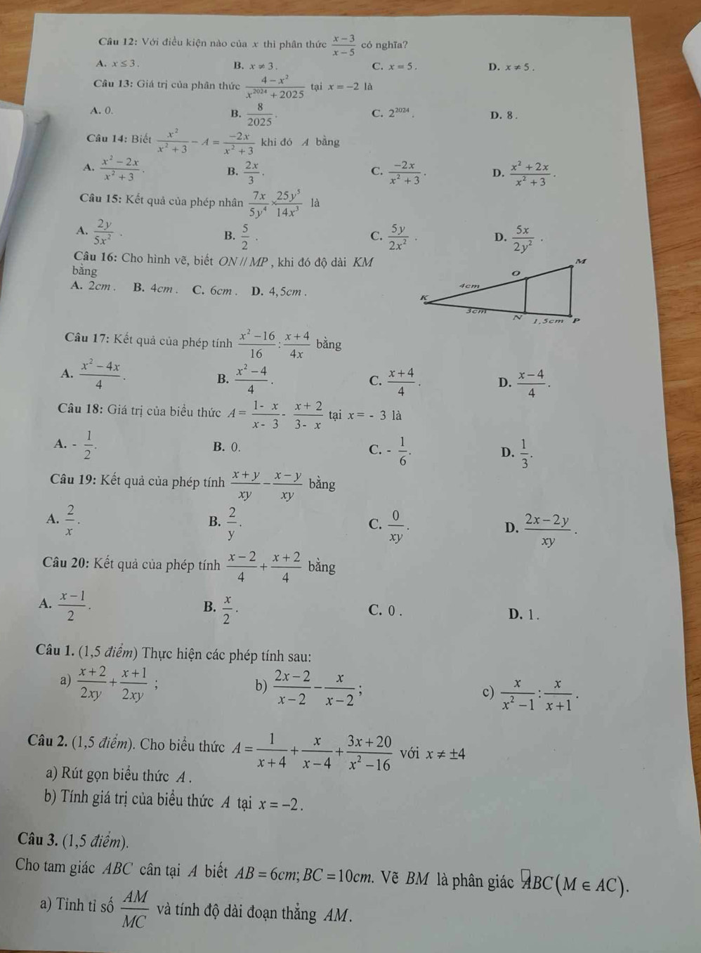 Với điều kiện nào của x thì phân thức  (x-3)/x-5  có nghĩa?
A. x≤ 3.
C.
B. x!= 3. x=5. D. x!= 5.
* Câu 13: Giá trị của phân thức  (4-x^2)/x^(2024)+2025  tại x=-2 là
C. 2^(2024).
A. 0. B.  8/2025 . D. 8 .
Câu 14: Biết  x^2/x^2+3 -A= (-2x)/x^2+3  khi đó A bằng
A.  (x^2-2x)/x^2+3 . B.  2x/3 .  (-2x)/x^2+3 . D.  (x^2+2x)/x^2+3 .
C.
Câu 15: Kết quả của phép nhân  7x/5y^4 *  25y^5/14x^3  là
A.  2y/5x^2 .  5/2 ·  5y/2x^2 .  5x/2y^2 ·
B.
C.
D.
* Câu 16: Cho hình vẽ, biết ONparallel MP
bǎng , khi đó độ dài KM
A. 2cm . B. 4cm . C. 6cm . D. 4,5cm . 
* Câu 17: Kết quả của phép tính  (x^2-16)/16 : (x+4)/4x  bàng
A.  (x^2-4x)/4 .  (x^2-4)/4 .
B.
C.  (x+4)/4 .  (x-4)/4 .
D.
Câu 18: Giá trị của biểu thức A= (1-x)/x-3 - (x+2)/3-x  tại x=-3 là
A. - 1/2 . B. 0. C. - 1/6 . D.  1/3 .
Câu 19: Kết quả của phép tính  (x+y)/xy - (x-y)/xy  bằng
A.  2/x .  2/y .  0/xy .  (2x-2y)/xy .
B.
C.
D.
Câu 20: Kết quả của phép tính  (x-2)/4 + (x+2)/4  bằng
B.
A.  (x-1)/2 .  x/2 · C. 0 . D. 1 .
Câu 1. (1,5 điểm) Thực hiện các phép tính sau:
a)  (x+2)/2xy + (x+1)/2xy ;  (2x-2)/x-2 - x/x-2 ; c)  x/x^2-1 : x/x+1 .
b)
Câu 2. (1,5 điểm). Cho biểu thức A= 1/x+4 + x/x-4 + (3x+20)/x^2-16  với x!= ± 4
a) Rút gọn biểu thức A .
b) Tính giá trị của biểu thức A tại x=-2.
Câu 3. (1,5 điểm).
Cho tam giác ABC cân tại A biết AB=6cm;BC=10cm 1. Vẽ BM là phân giác overline ABC(M∈ AC).
a) Tinh tỉ số  AM/MC  và tính độ dài đoạn thắng AM.