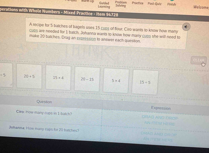 gunz Warm Up Guided Problem Practice Post-Quiz Finish Welcome
Learning Solving
perations with Whole Numbers - Mixed Practice - Item 94728
A recipe for 5 batches of bagels uses 15 cups of flour. Ciro wants to know how many
cups are needed for 1 batch. Johanna wants to know how many cups she will need to
make 20 batches. Drag an expression to answer each question.
CL
/ 5 20+5 15* 4 20-15 5* 4 15/ 5