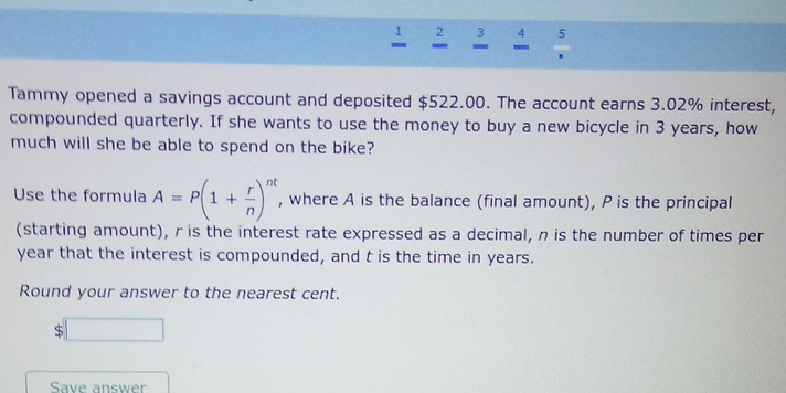 2 3 5 
` 
Tammy opened a savings account and deposited $522.00. The account earns 3.02% interest, 
compounded quarterly. If she wants to use the money to buy a new bicycle in 3 years, how 
much will she be able to spend on the bike? 
Use the formula A=P(1+ r/n )^nt , where A is the balance (final amount), P is the principal 
(starting amount), r is the interest rate expressed as a decimal, n is the number of times per
year that the interest is compounded, and t is the time in years. 
Round your answer to the nearest cent. 
S 
Save answer