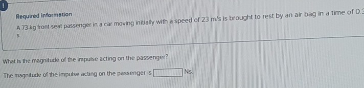 Required information 
A 73-kg front-seat passenger in a car moving initially with a speed of 23 m/s is brought to rest by an air bag in a time of 0.3
S. 
What is the magnitude of the impulse acting on the passenger? 
The magnitude of the impulse acting on the passenger is □ Ns