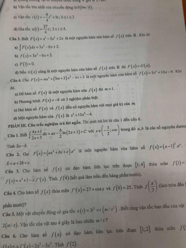 tng đuờng vạ tr chuyon được trong 4 gờ m 2 7    
b Vận tốc lớn nhất của chuyển động là9(km /h).
e) Vận tốc v(t)=- 9/4 t^2+9t;0≤ t≤ 3.
d) Gia tốc a(t)= 27/4 t;3≤ t≤ 4.
Câu 3. Biết F(x)=x^3-3x^2+2x là một nguyên hàm của hàm số f(x) trén  ， Kh đá
a) ∈t F(x)dx=3x^2-6x+2.
b) f(x)=3x^2-6x+2.
c) F(1)=0.
d) Nều G(x) cũng là một nguyên hàm của hàm số f(x) trén  thì F(x)=G(x),
Câu 4, Cho F(x)=mx^3+(3m+2)x^2-4x+3 là một nguyên hám của hàm số f(x)=3x^2+10x-4 , Khi
đó
a) Đề hàm số F(x) là một nguyên hàm của f(x) thì m=1.
b) Phương trình F(x)=-4 có 3 nghiệm phân biệt.
c) Hai hàm số F(x) và f(x) đều có nguyên hàm với mọi giá trị của m.
d) Một nguyên hàm của f(x) là x^3+10x^2-4.
PHẢN III. Câu trắc nghiệm trả lời ngắn. Thí sinh trả lời từ câu 1 đến câu 6,
Câu 1. Biết ∈t  (4x+1)/2x+3 dx=ax- b/2 ln (2x+3)+C với x∈ (- 3/2 ;+∈fty ) trong đó a, b là các số nguyên đươn
Tính 2a-b.
Câu 2. Gọi F(x)=(ax^2+bx+c).e^x là một nguyên hàm của hàm số f(x)=(x-1)^2e^x.
S=a+2b+c.
Câu 3. Cho hàm số f(x) có đạo hàm liên tục trên đoạn [1;4] thòa màn f(1)=
f(x)=x^3+1-x.f'(x). Tính f(4) (kết quả làm tròn đến hàng phần mười).
Câu 4. Cho hàm số f(x) thỏa mãn f'(x)=27+cos x và f(0)=25. Tính f( π /2 ) (làm tròn đến !
phần mười)?
Câu 5. Một vật chuyển động có gia tốc a(t)=3t^2+t(m/s^2). Biết rằng vận tốc ban đầu của vật

5
2(m/s). Vận tốc của vật sau 4 giây là bao nhiêu m /:
Câu 6. Cho hàm số f(x) có đạo hàm liên tục trên đoạn [1;2] thỏa mãn f(
f(x)=xf'(x)-2x^3-3x^2. Tính f(2).