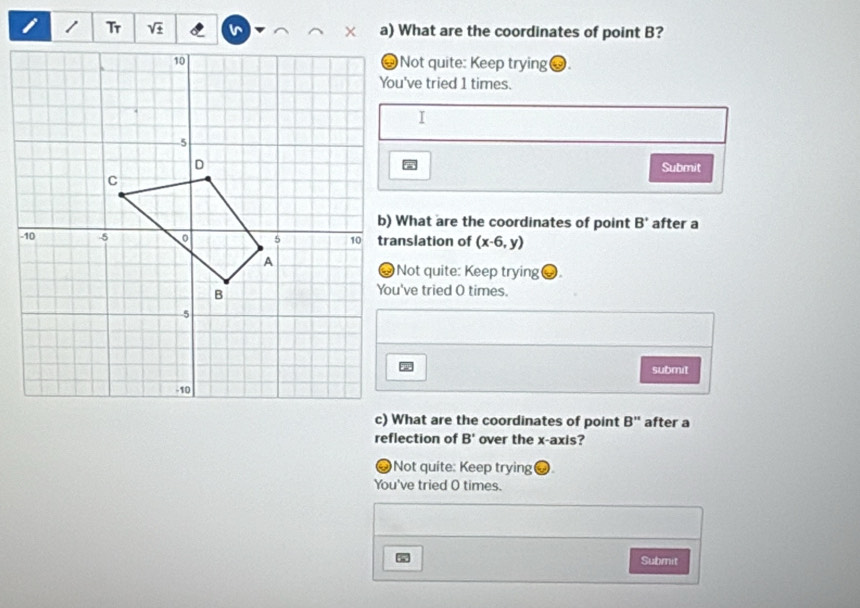 sqrt t a) What are the coordinates of point B?
Not quite: Keep trying.
You've tried 1 times.
Submit
b) What are the coordinates of point B' after a
translation of (x-6,y)
Not quite: Keep trying a
You've tried O times.
submit
c) What are the coordinates of point B'' after a
reflection of B' over the x-axis?
# Not quite: Keep trying
You've tried O times.
Submit