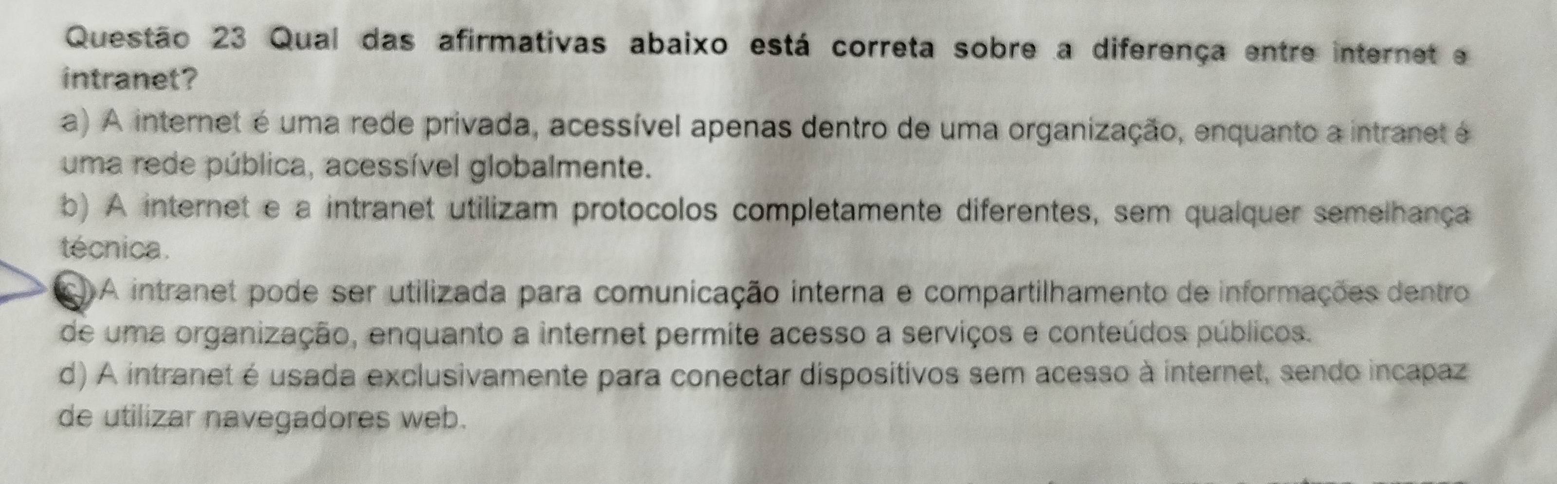 Qual das afirmativas abaixo está correta sobre a diferença entre internet e
intranet?
a) A internet é uma rede privada, acessível apenas dentro de uma organização, enquanto a intranet é
uma rede pública, acessível globalmente.
b) A internet e a intranet utilizam protocolos completamente diferentes, sem qualquer semelhança
técnica .
C) A intranet pode ser utilizada para comunicação interna e compartilhamento de informações dentro
de uma organização, enquanto a internet permite acesso a serviços e conteúdos públicos.
d) A intranet é usada exclusivamente para conectar dispositivos sem acesso à internet, sendo incapaz
de utilizar navegadores web.