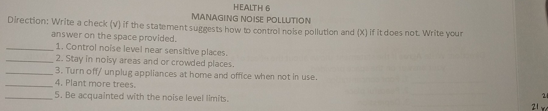 HEALTH 6 
MANAGING NOISE POLLUTION 
Direction: Write a check (v) if the statement suggests how to control noise pollution and (X) if it does not. Write your 
answer on the space provided. 
_1. Control noise level near sensitive places. 
_2. Stay in noisy areas and or crowded places. 
_3. Turn off/ unplug appliances at home and office when not in use. 
_4. Plant more trees.
21
_5. Be acquainted with the noise level limits. 21 x