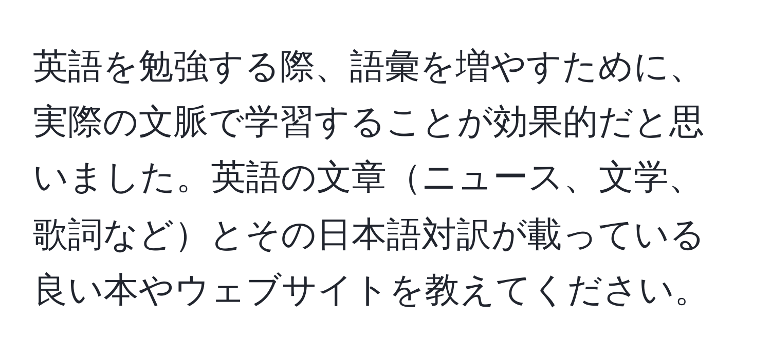 英語を勉強する際、語彙を増やすために、実際の文脈で学習することが効果的だと思いました。英語の文章ニュース、文学、歌詞などとその日本語対訳が載っている良い本やウェブサイトを教えてください。