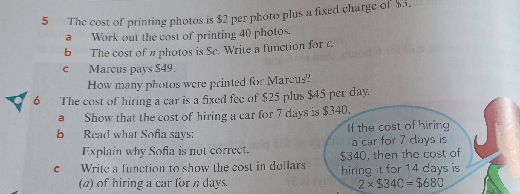 The cost of printing photos is $2 per photo plus a fixed charge of $3. 
a Work out the cost of printing 40 photos. 
b The cost of n photos is $c. Write a function for c. 
c Marcus pays $49. 
How many photos were printed for Marcus? 
6 The cost of hiring a car is a fixed fee of $25 plus $45 per day. 
a Show that the cost of hiring a car for 7 days is $340. 
b Read what Sofia says: If the cost of hiring 
a car for 7 days is 
Explain why Sofia is not correct.
$340, then the cost of 
c Write a function to show the cost in dollars 
hiring it for 14 days is 
(a) of hiring a car for n days.
2* $340=$680