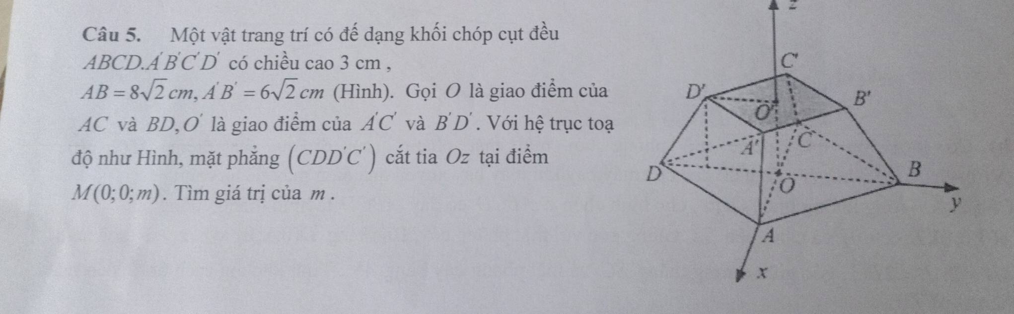 Một vật trang trí có đế dạng khối chóp cụt đều
ABCD A'B'C'D' có chiều cao 3 cm ,
AB=8sqrt(2)cm,A'B'=6sqrt(2)cm (Hình). Gọi O là giao điểm của 
AC và BD, O là giao điểm của A'C' và B'D'.  Với hệ trục toạ
độ như Hình, mặt phẳng (CDD'C') cắt tia Oz tại điểm
M(0;0;m). Tìm giá trị của m .