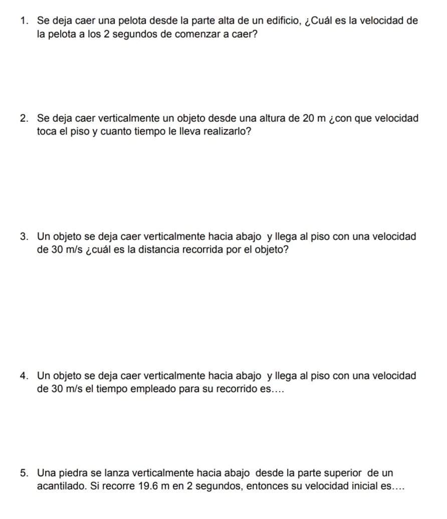 Se deja caer una pelota desde la parte alta de un edificio, ¿Cuál es la velocidad de 
la pelota a los 2 segundos de comenzar a caer? 
2. Se deja caer verticalmente un objeto desde una altura de 20 m ¿con que velocidad 
toca el piso y cuanto tiempo le lleva realizarlo? 
3. Un objeto se deja caer verticalmente hacia abajo y llega al piso con una velocidad 
de 30 m/s ¿cuál es la distancia recorrida por el objeto? 
4. Un objeto se deja caer verticalmente hacia abajo y llega al piso con una velocidad 
de 30 m/s el tiempo empleado para su recorrido es.... 
5. Una piedra se lanza verticalmente hacia abajo desde la parte superior de un 
acantilado. Si recorre 19.6 m en 2 segundos, entonces su velocidad inicial es....