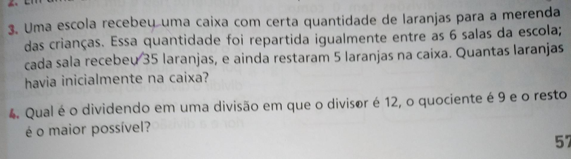 Uma escola recebeų uma caixa com certa quantidade de laranjas para a merenda 
das crianças. Essa quantidade foi repartida igualmente entre as 6 salas da escola; 
cada sala recebeu 35 laranjas, e ainda restaram 5 laranjas na caixa. Quantas laranjas 
havia inicialmente na caixa? 
4. Qual é o dividendo em uma divisão em que o divisor é 12, o quociente é 9 e o resto 
é o maior possível? 
57