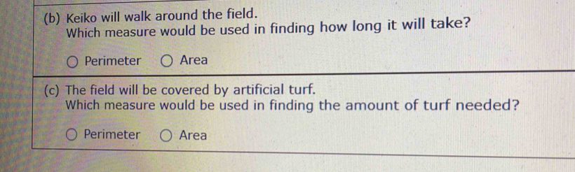 Keiko will walk around the field.
Which measure would be used in finding how long it will take?
Perimeter Area
(c) The field will be covered by artificial turf.
Which measure would be used in finding the amount of turf needed?
Perimeter Area