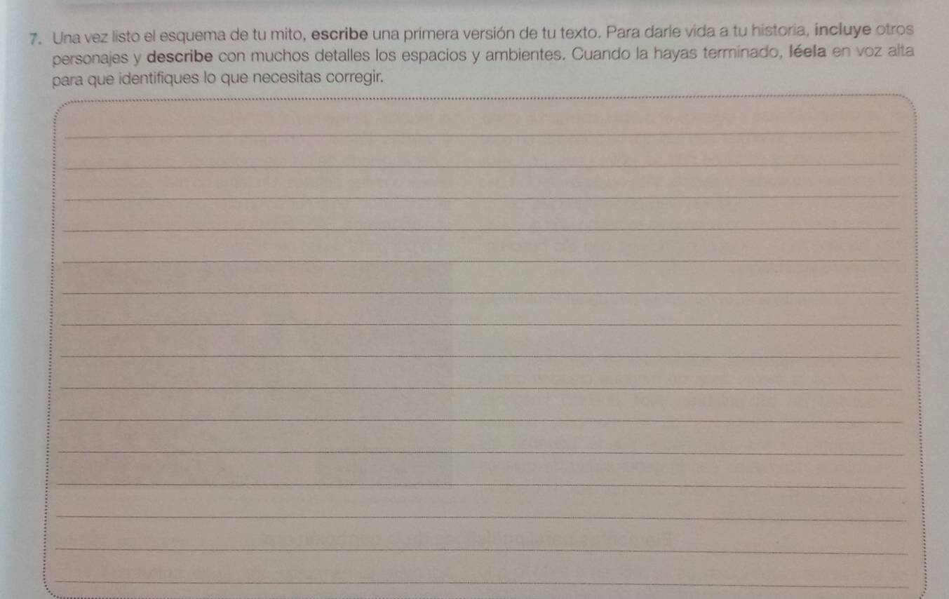 Una vez listo el esquema de tu mito, escribe una primera versión de tu texto. Para darle vida a tu historia, incluye otros 
personajes y describe con muchos detalles los espacios y ambientes. Cuando la hayas terminado, léela en voz alta 
_ 
_ 
para que identifiques lo que necesitas corregir. 
_ 
_ 
_ 
_ 
_ 
_ 
_ 
_ 
_ 
_ 
_ 
_ 
_ 
_ 
_