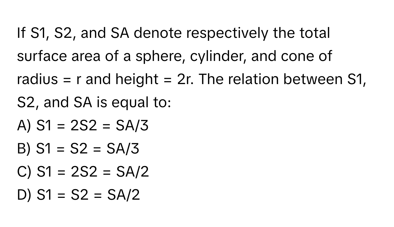 If S1, S2, and SA denote respectively the total surface area of a sphere, cylinder, and cone of radius = r and height = 2r. The relation between S1, S2, and SA is equal to:

A) S1 = 2S2 = SA/3
B) S1 = S2 = SA/3
C) S1 = 2S2 = SA/2
D) S1 = S2 = SA/2