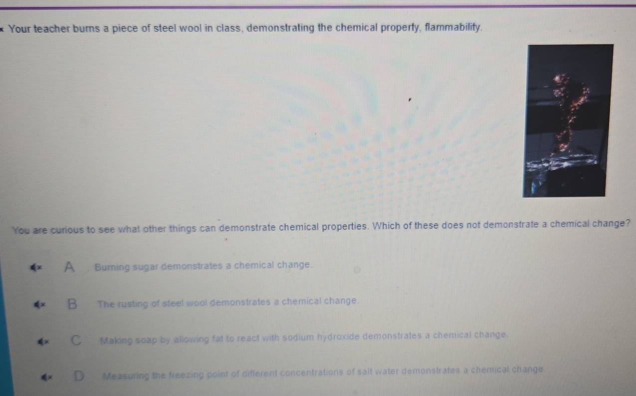 Your teacher burns a piece of steel wool in class, demonstrating the chemical property, flammability.
You are curious to see what other things can demonstrate chemical properties. Which of these does not demonstrate a chemical change?
A Burning sugar demonstrates a chemical change.
B The rusting of steel wool demonstrates a chemical change.
C Making soap by allowing fat to react with sodium hydroxide demonstrates a chemical change
Measuring the freezing point of different concentrations of salt water demonstrates a chemical change