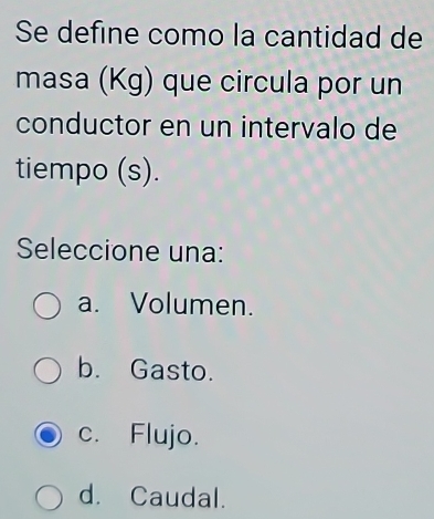 Se define como la cantidad de
masa (Kg) que circula por un
conductor en un intervalo de
tiempo (s).
Seleccione una:
a. Volumen.
b. Gasto.
c. Flujo.
d. Caudal.