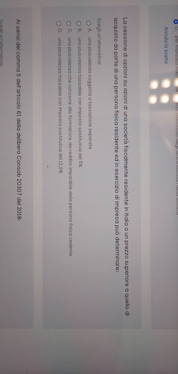 per mancata indic
Annulla la scelta
La cessione di opzioni su azioni di una società fiscalmente residente in Italia a un prezzo superiore a quello di
acquisto da parte di una persona fisica residente ed in esercizio di impresa può determinare:
Scegli un'alternativa:
A. una plusvalenza soggetta a tassazione separata
B. una plusvalenza tassabile con imposta sostitutiva del 5%
C. una plusvalenza che concorre alla formazione del reddito imponibile della persona fisica cedente
D. una plusvalenza tassabile con imposta sostitutiva del 12,5%
Ai sensi del comma 5 dell'articolo 61 della delibera Consob 20307 del 2018:
Sceali un'alternativa: