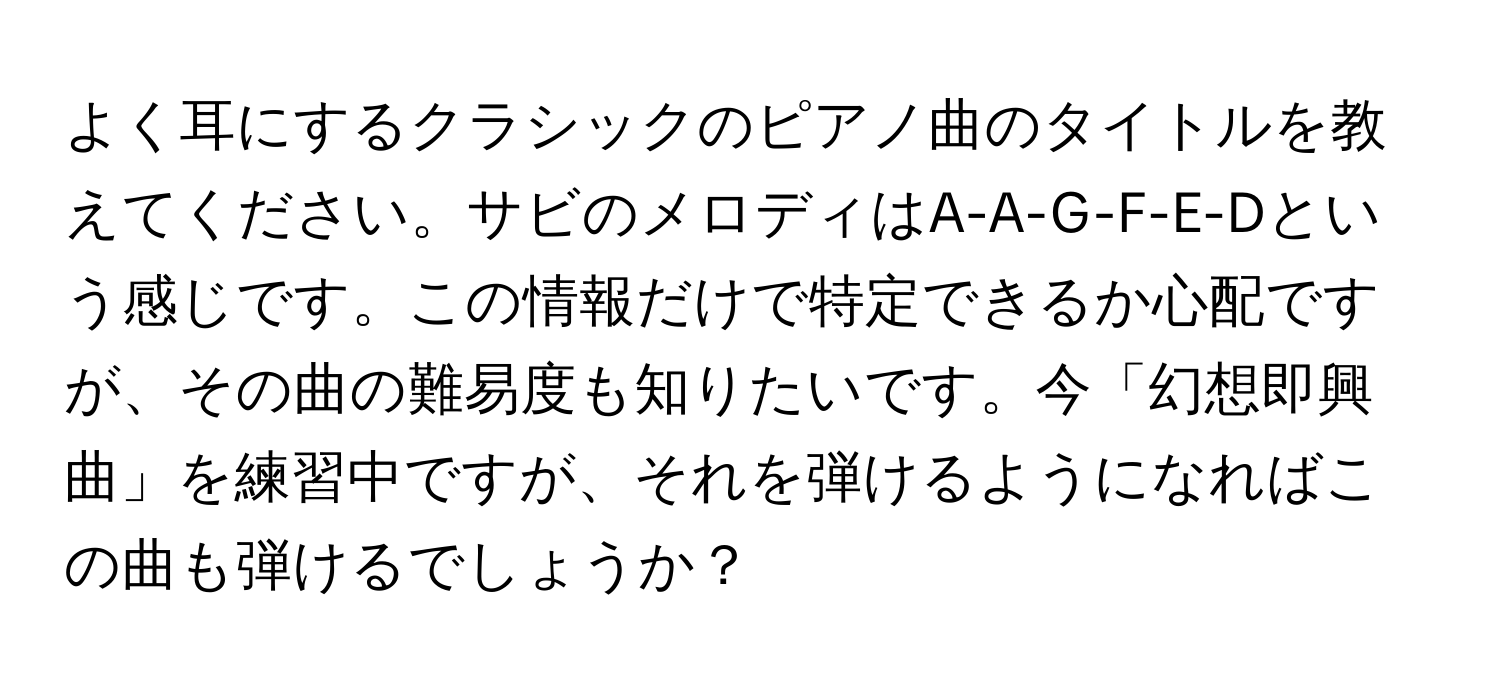 よく耳にするクラシックのピアノ曲のタイトルを教えてください。サビのメロディはA-A-G-F-E-Dという感じです。この情報だけで特定できるか心配ですが、その曲の難易度も知りたいです。今「幻想即興曲」を練習中ですが、それを弾けるようになればこの曲も弾けるでしょうか？