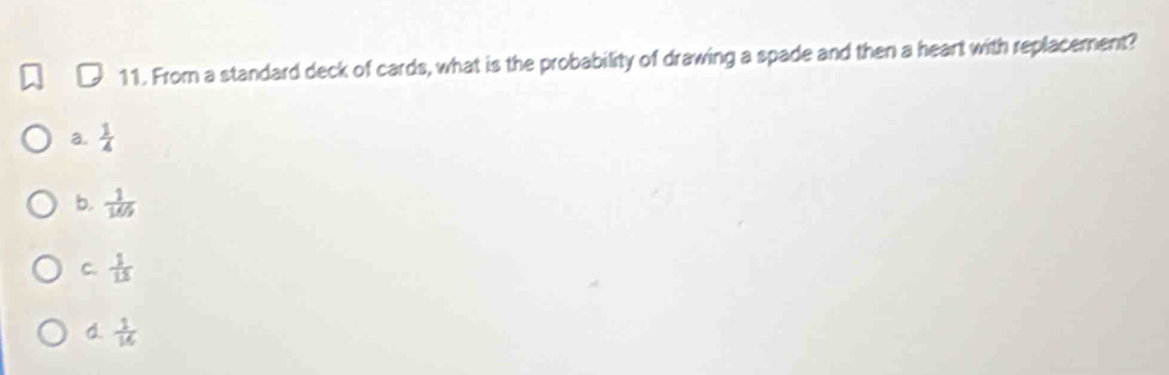 From a standard deck of cards, what is the probability of drawing a spade and then a heart with replacement?
a.  1/4 
b.  1/169 
C.  1/13 
d.  1/16 