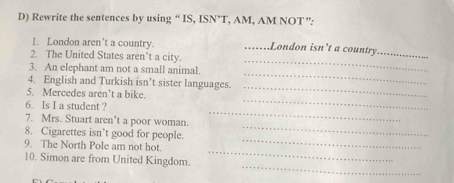 Rewrite the sentences by using “ IS, ISN’T, AM, AM NOT”: 
1. London aren’t a country. ...London isn’t a country_ 
2. The United States aren’t a city. 
_ 
3. An elephant am not a small animal. 
_ 
_ 
4. English and Turkish isn’t sister languages. 
_ 
5. Mercedes aren’t a bike. 
_ 
6. Is I a student ? 
_ 
7. Mrs. Stuart aren’t a poor woman. 
8. Cigarettes isn’t good for people. 
_ 
9. The North Pole am not hot. 
_ 
_ 
10. Simon are from United Kingdom.