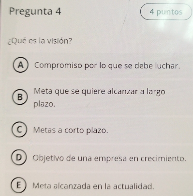 Pregunta 4 4 puntos
¿Qué es la visión?
A Compromiso por lo que se debe luchar.
B Meta que se quiere alcanzar a largo
plazo.
C Metas a corto plazo.
D Objetivo de una empresa en crecimiento.
E Meta alcanzada en la actualidad.