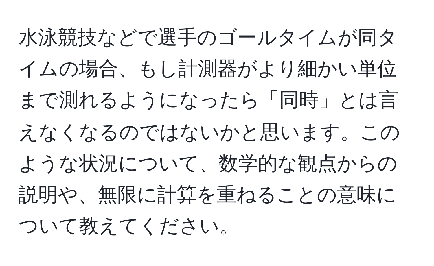 水泳競技などで選手のゴールタイムが同タイムの場合、もし計測器がより細かい単位まで測れるようになったら「同時」とは言えなくなるのではないかと思います。このような状況について、数学的な観点からの説明や、無限に計算を重ねることの意味について教えてください。