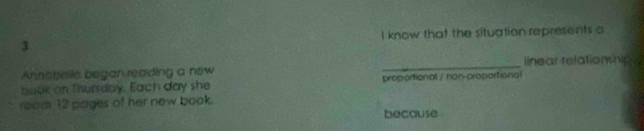 know that the situation represents a
_
linear refationshipn
Annabelle began reading a new
baok on Thursday. Each day she proportional / non-proportional
roads 12 pages of her new book.
because