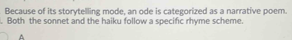 Because of its storytelling mode, an ode is categorized as a narrative poem. 
l. Both the sonnet and the haiku follow a specific rhyme scheme. 
A