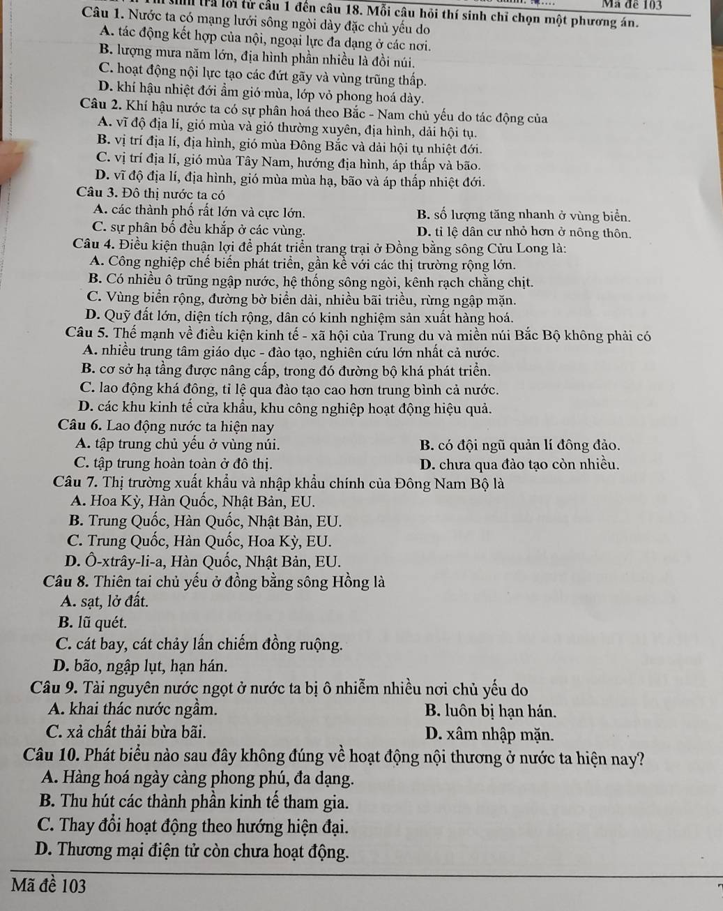 Mã đề 103
Mìh trả lới từ cầu 1 đến câu 18. Mỗi câu hỏi thí sinh chỉ chọn một phương án.
Câu 1. Nước ta có mạng lưới sông ngòi dày đặc chủ yếu do
A. tác động kết hợp của nội, ngoại lực đa dạng ở các nơi.
B. lượng mưa năm lớn, địa hình phần nhiều là đồi núi.
C. hoạt động nội lực tạo các đứt gãy và vùng trũng thấp.
D. khí hậu nhiệt đới ẩm gió mùa, lớp vỏ phong hoá dày.
Câu 2. Khí hậu nước ta có sự phân hoá theo Bắc - Nam chủ yếu do tác động của
A. vĩ độ địa lí, gió mùa và gió thường xuyên, địa hình, dải hội tụ.
B. vị trí địa lí, địa hình, gió mùa Đông Bắc và dải hội tụ nhiệt đới.
C. vị trí địa lí, gió mùa Tây Nam, hướng địa hình, áp thấp và bão.
D. vĩ độ địa lí, địa hình, gió mùa mùa hạ, bão và áp thấp nhiệt đới.
Câu 3. Đô thị nước ta có
A. các thành phố rất lớn và cực lớn. B. số lượng tăng nhanh ở vùng biển.
C. sự phân bố đều khắp ở các vùng. D. tỉ lệ dân cư nhỏ hơn ở nông thôn.
Câu 4. Điều kiện thuận lợi để phát triển trang trại ở Đồng bằng sông Cửu Long là:
A. Công nghiệp chế biến phát triển, gần kể với các thị trường rộng lớn.
B. Có nhiều ô trũng ngập nước, hệ thống sông ngòi, kênh rạch chằng chịt.
C. Vùng biển rộng, đường bờ biển dài, nhiều bãi triều, rừng ngập mặn.
D. Quỹ đất lớn, diện tích rộng, dân có kinh nghiệm sản xuất hàng hoá.
Câu 5. Thế mạnh về điều kiện kinh tế - xã hội của Trung du và miền núi Bắc Bộ không phải có
A. nhiều trung tâm giáo dục - đào tạo, nghiên cứu lớn nhất cả nước.
B. cơ sở hạ tầng được nâng cấp, trong đó đường bộ khá phát triển.
C. lao động khá đông, tỉ lệ qua đào tạo cao hơn trung bình cả nước.
D. các khu kinh tế cửa khẩu, khu công nghiệp hoạt động hiệu quả.
Câu 6. Lao động nước ta hiện nay
A. tập trung chủ yếu ở vùng núi. B. có đội ngũ quản lí đông đảo.
C. tập trung hoàn toàn ở đô thị. D. chưa qua đào tạo còn nhiều.
Câu 7. Thị trường xuất khẩu và nhập khẩu chính của Đông Nam Bộ là
A. Hoa Kỳ, Hàn Quốc, Nhật Bản, EU.
B. Trung Quốc, Hàn Quốc, Nhật Bản, EU.
C. Trung Quốc, Hàn Quốc, Hoa Kỳ, EU.
D. Ô-xtrây-li-a, Hàn Quốc, Nhật Bản, EU.
Câu 8. Thiên tai chủ yếu ở đồng bằng sông Hồng là
A. sạt, lở đất.
B. lũ quét.
C. cát bay, cát chảy lấn chiếm đồng ruộng.
D. bão, ngập lụt, hạn hán.
Câu 9. Tài nguyên nước ngọt ở nước ta bị ô nhiễm nhiều nơi chủ yếu do
A. khai thác nước ngầm. B. luôn bị hạn hán.
C. xả chất thải bừa bãi. D. xâm nhập mặn.
Câu 10. Phát biểu nào sau đây không đúng về hoạt động nội thương ở nước ta hiện nay?
A. Hàng hoá ngày càng phong phú, đa dạng.
B. Thu hút các thành phần kinh tế tham gia.
C. Thay đổi hoạt động theo hướng hiện đại.
D. Thương mại điện tử còn chưa hoạt động.
Mã đề 103