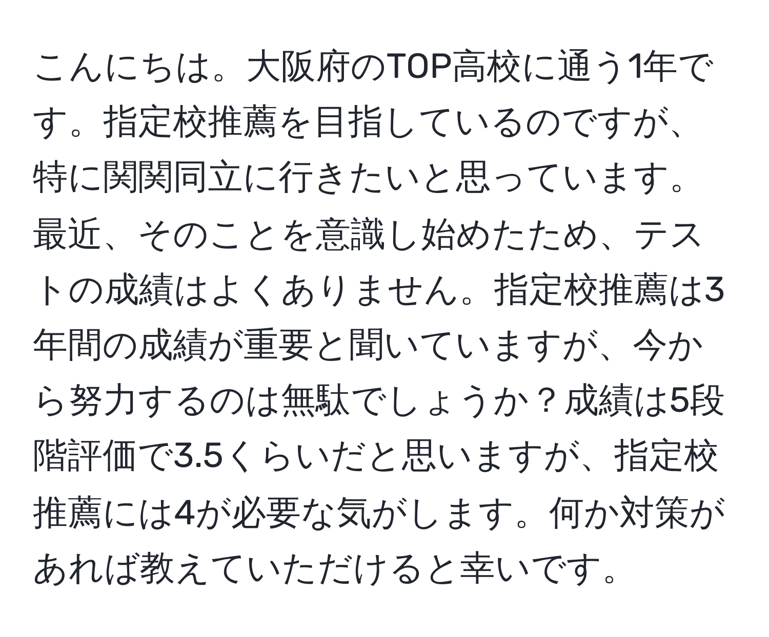 こんにちは。大阪府のTOP高校に通う1年です。指定校推薦を目指しているのですが、特に関関同立に行きたいと思っています。最近、そのことを意識し始めたため、テストの成績はよくありません。指定校推薦は3年間の成績が重要と聞いていますが、今から努力するのは無駄でしょうか？成績は5段階評価で3.5くらいだと思いますが、指定校推薦には4が必要な気がします。何か対策があれば教えていただけると幸いです。