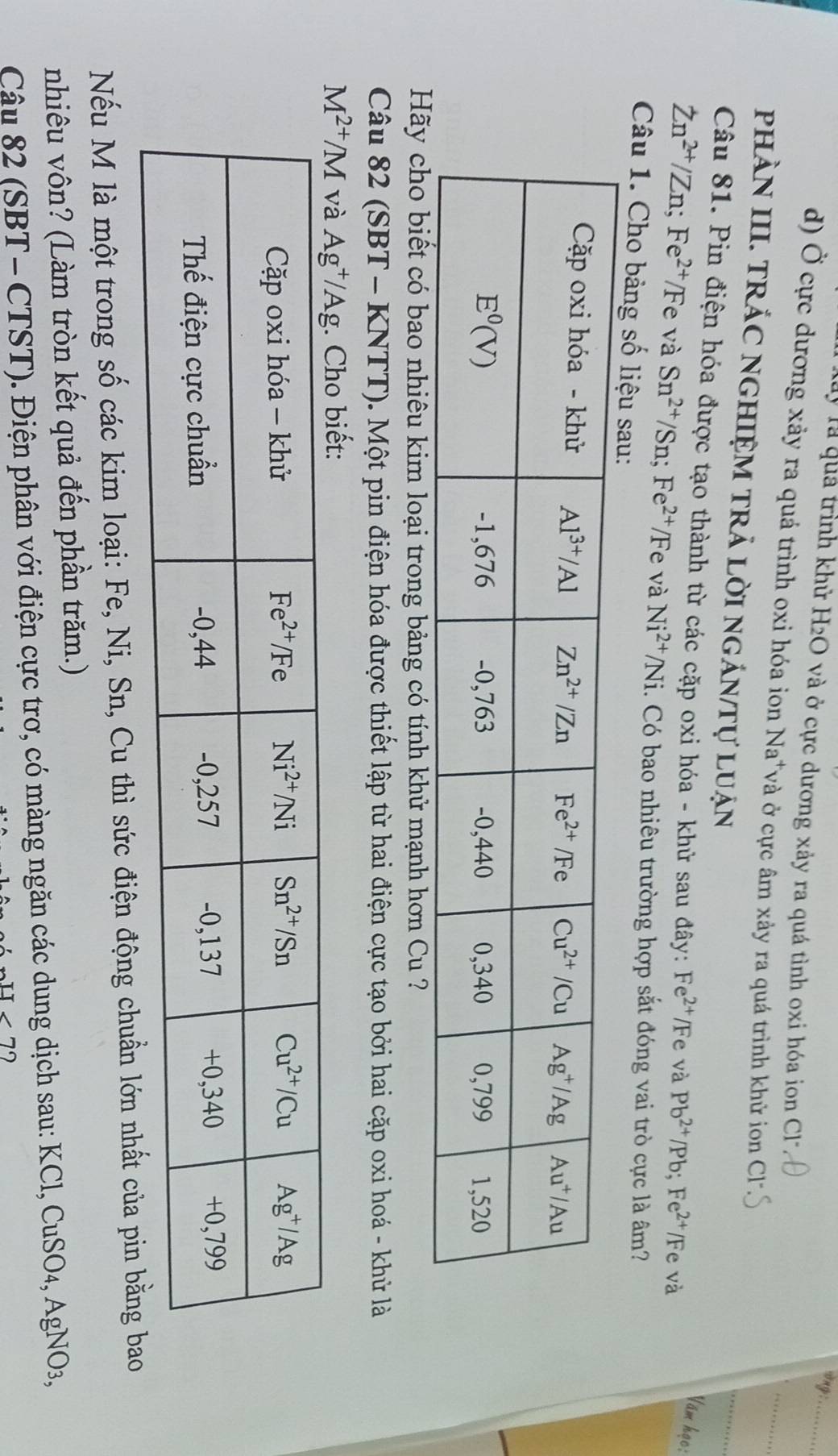 ong :_
là quả trình khử H2O và ở cực dương xảy ra quá tình oxi hóa ion Cl
d) Ở cực dương xảy ra quá trình oxi hóa ion Na*và ở cực âm xảy ra quá trình khử ion
_
PHÀN III. TRÁC NGHIỆM TRẬ LờI nGÁN/Tự LUận
_
Câu 81. Pin điện hóa được tạo thành từ các cặp oxi hóa - khử sau đây: Fe^(2+)/Fe và Pb^(2+)/Pb;Fe^(2+) /Fe và
Văm học:
Zn^(2+)/Zn;Fe^(2+)/Fe và Sn^(2+)/Sn;Fe^(2+)/Fe và Ni^(2+)/Ni i. Có bao nhiêu trường hợp sắt đóng vai trò cực là âm?
Câu 1. Cho bảng số liệu sau:
Hãy cho biết có bao nhiêu kim loại trong bảng có tính khử mạnh hơn Cu ?
Câu 82 (SBT - KNTT). Một pin điện hóa được thiết lập từ hai điện cực tạo bởi hai cặp oxi hoá - khử là
Nếu M là một trong số các kim loại: Fe, Ni, Sn, Cu thì sức điện động chuẩn lớn nhất của pin bằng bao
nhiêu vôn? (Làm tròn kết quả đến phần trăm.)
Câu 82 (SBT - CTST). Điện phân với điện cực trơ, có màng ngăn các dung dịch sau: KCl, CuSO4, AgNO3,
-1<7</tex>