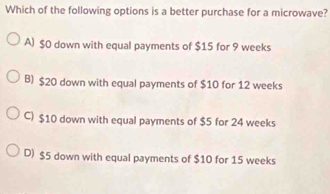 Which of the following options is a better purchase for a microwave?
A) $0 down with equal payments of $15 for 9 weeks
B) $20 down with equal payments of $10 for 12 weeks
C) $10 down with equal payments of $5 for 24 weeks
D) $5 down with equal payments of $10 for 15 weeks