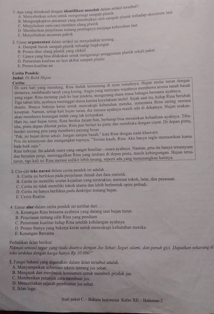 Apa yang dimaksud dengan identifikasi masalah dalam artikel tersebut?
A. Menyebutkan solusi untuk mengurangi sampah plastik
B. Mengungkapkan ancaman yang ditimbulkan oleh sampah plastik terhadap ekosistem laut
C. Menjelaskan cara-cara mendaur ulang plastik
D. Memberikan penjelasan tentang pentingnya menjaga kebersihan laut
E. Menyebutkan ancaman pabrik
2. Unsur argumentasi dalam artikel ini menjelaskan tentang
A. Dampak buruk sampah plastik terhadap lingkungan
B. Proses daur ulang plastik yang efektif
C. Upaya yang bisa dilakukan untuk mengurangi penggunaan plastik sekali pakai
D. Penurunan kualitas air laut akibat sampah plastic
E. Proses kualitas air
Cerita Pendek:
* Judul: Di Balik Hujan
Cerita:
Di sore hari yang mendung, Rina duduk termenung di teras rumahnya. Hujan mulai turun dengan
derasnya, membasahi tanah yang kering. Angin yang menyapu wajahnya membawa aroma tanah basah
yang segar. Rina menatap jauh ke luar jendela, mengenang masa-masa bahagia bersama ayahnya.
Tiga tahun lalu, ayahnya meninggal dunia karena kecelakaan mobil. Sejak saat itu, hidup Rina berubah
drastis. Ibunya bekerja keras untuk mencukupi kebutuhan mereka, sementara Rina sering merasa
kesepian. Namun, setiap kali hujan turun, dia merasa ayahnya masih ada di dekatnya. Hujan seakan-
akan membawa kenangan indah yang tak terlupakan
Hari itu, saat hujan turun, Rina berdoa dalam hati, berharap bisa merasakan kehadiran ayahnya. Tiba-
tiba, pintu depan diketuk pelan. Rina pun berlari ke pintu dan membuka dengan cepat. Di depan pintu,
berdiri seorang pria yang membawa payung besar.
'Pak, ini hujan deras sekali. Jangan sampai basah,' kata Rina dengan nada khawatir.
Pria itu tersenyum dan mengangkat topinya, ''Terima kasih, Rina. Aku hanya ingin memastikan kamu
baik-baik saja."
Rina terkejut. Itu adalah suara yang sangat familiar—suara ayahnya. Namun, pria itu hanya tersenyum
dan berjalan pergi, meninggalkan Rina yang terdiam di depan pintu, masih kebingungan. Hujan terus
turun, tapi kali ini Rina merasa sedikit lebih tenang, seperti ada yang menenangkan hatinya.
3. Ciri-ciri teks narasi dalam cerita pendek ini adalah….
A. Cerita ini berfokus pada penjelasan ilmiah dan data statistik.
B. Cerita ini memiliki urutan kejadian yang terstruktur, memuat tokoh, latar, dan perasaan.
C. Cerita ini tidak memiliki tokoh utama dan lebih berbentuk opini pribadi.
D. Cerita ini hanya berfokus pada deskripsi tentang hujan.
E. Cerita Realita
4. Unsur alur dalam cerita pendek ini terlihat dari…
A. Kenangan Rina bersama ayahnya yang datang saat hujan turun
B. Penjelasan tentang sifat Rina yang pendiam
C. Penurunan kualitas hidup Rina setelah kehilangan ayahnya
D. Proses ibunya yang bekerja keras untuk mencukupi kebutuhan mereka
E. Kenangan Bersama
Perhatikan iklan berikut
Nikmati sensasi segar yang tiada duanya dengan Jus Sehat! Segar, alami, dan penuh gizi. Dapatkan sekarang di
toko terdekat dengan harga hanya Rp 10.000!"
5. Fungsi bahasa yang digunakan dalam iklan tersebut adalah...
A. Menyampaikan informasi teknis tentang jus sehat.
B. Mengajak dan membujuk konsumen untuk membeli produk jus.
C. Memberikan petunjuk cara membuat jus.
D. Menceritakan sejarah pembuatan jus sehat.
E. lklan logo
Soal paket C - Bahasa Indonesia Kelas XII - Halaman 2