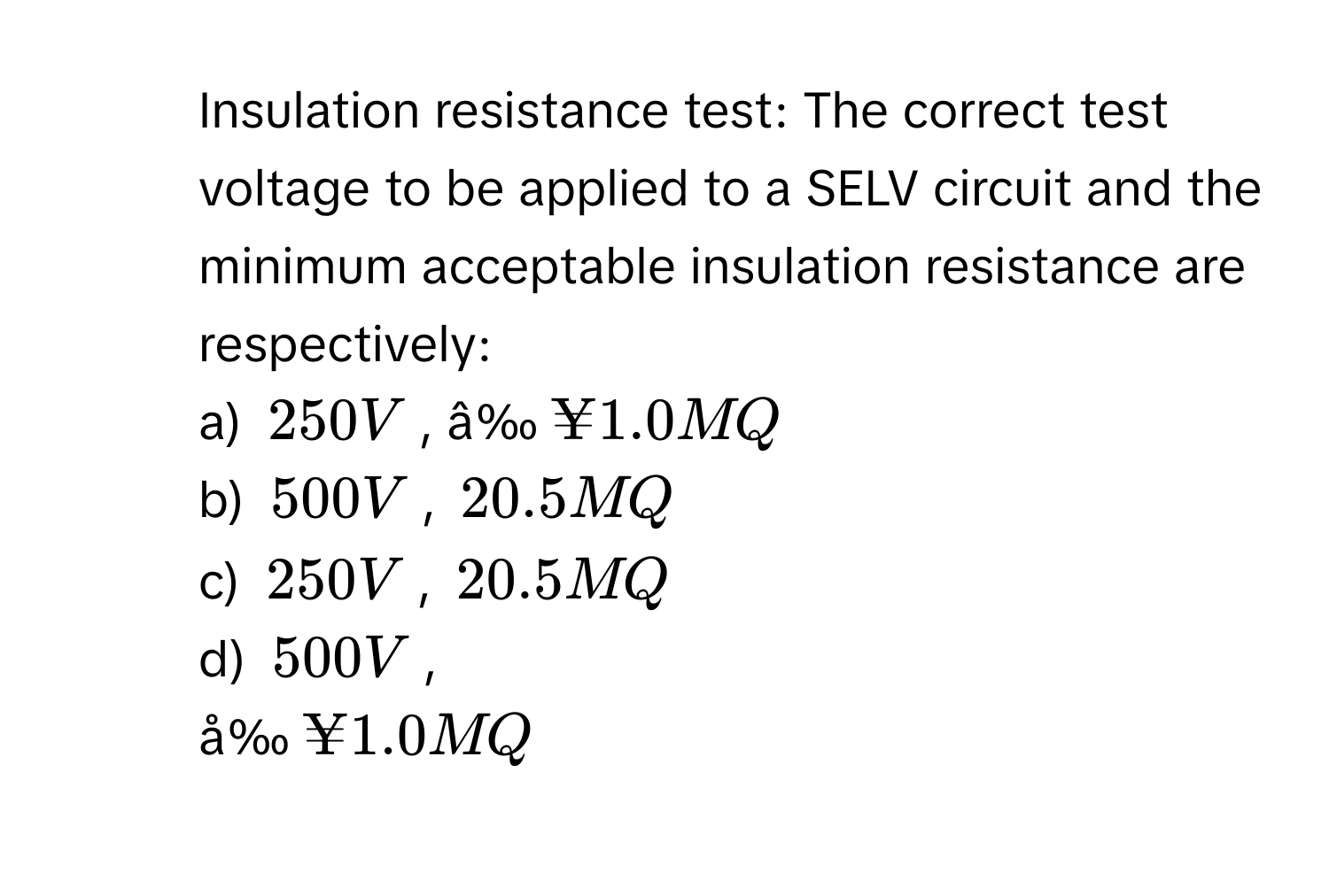 Insulation resistance test: The correct test voltage to be applied to a SELV circuit and the minimum acceptable insulation resistance are respectively:
a) 250 V, â‰ ¥1.0 MQ
b) 500 V, 20.5 MQ
c) 250 V, 20.5 MQ
d) 500 V, 
å‰ ¥1.0 MQ