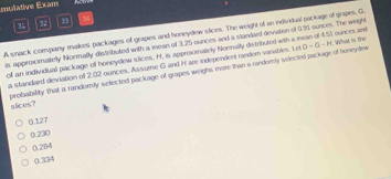 mulative Exam
3 32 3
A snack company makes packages of grapes and honeydew stices. The weight of as individual package of grapes, G,
s appeoximately Normally distributed with a iean of 3,25 ounces and a slandant deviation of 0.51 sunces. The weight
of an individual package of honeydew siices, H, is approximately Nornally distributed with a mean of 451 ounces and What is the
a standaed deviation of 2.02 ounces. As sume G and H are independent random variables. Le
probability that a randomily selected package of grapes weighs more than a randomly selected package of boneydes D=G-H
slices?
0.127
0.230
0.284
0.334