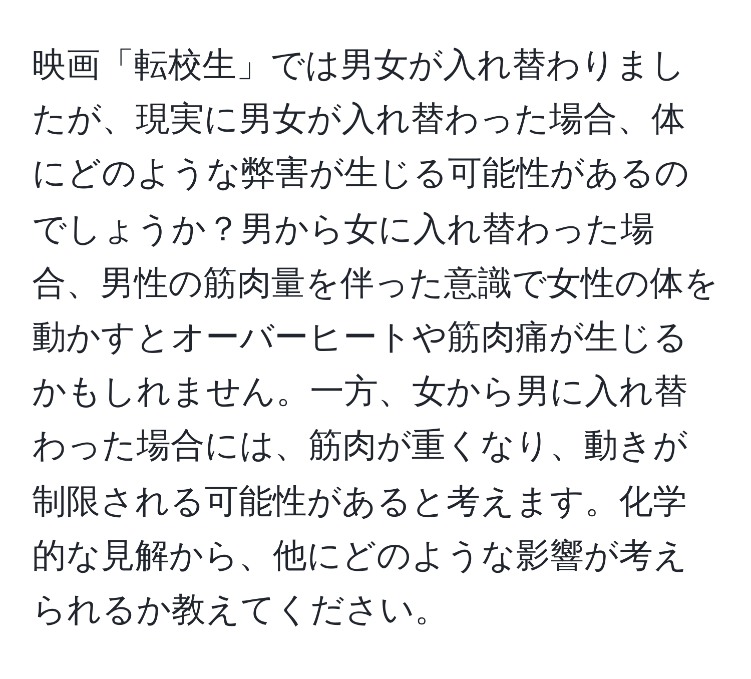 映画「転校生」では男女が入れ替わりましたが、現実に男女が入れ替わった場合、体にどのような弊害が生じる可能性があるのでしょうか？男から女に入れ替わった場合、男性の筋肉量を伴った意識で女性の体を動かすとオーバーヒートや筋肉痛が生じるかもしれません。一方、女から男に入れ替わった場合には、筋肉が重くなり、動きが制限される可能性があると考えます。化学的な見解から、他にどのような影響が考えられるか教えてください。