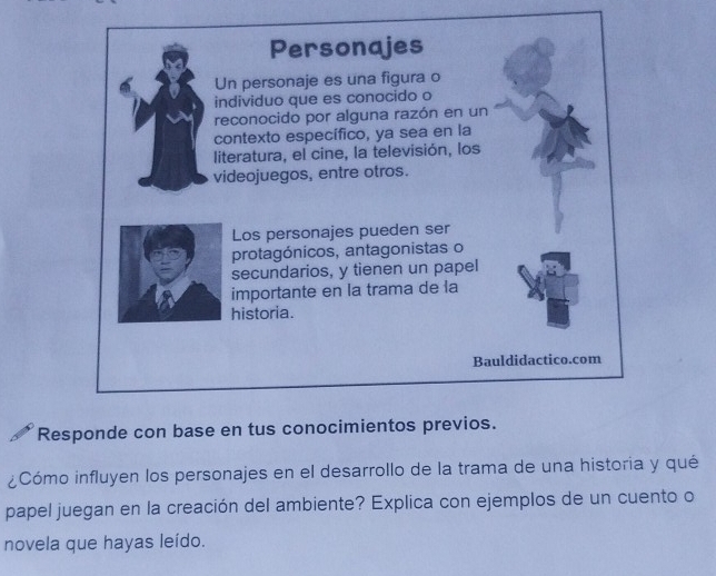 Responde con base en tus conocimientos previos. 
¿Cómo influyen los personajes en el desarrollo de la trama de una historia y qué 
papel juegan en la creación del ambiente? Explica con ejemplos de un cuento o 
novela que hayas leído.