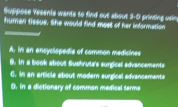 Suppose Yesenia wants to find out about : r printing using
human tissue. She would find most of her information
A. in an encyclopedía of common medicines
B. in a book about Sushruta's surgical advancements
6. in an article about modern surgical advancements
D. in a distionary of common medical terms